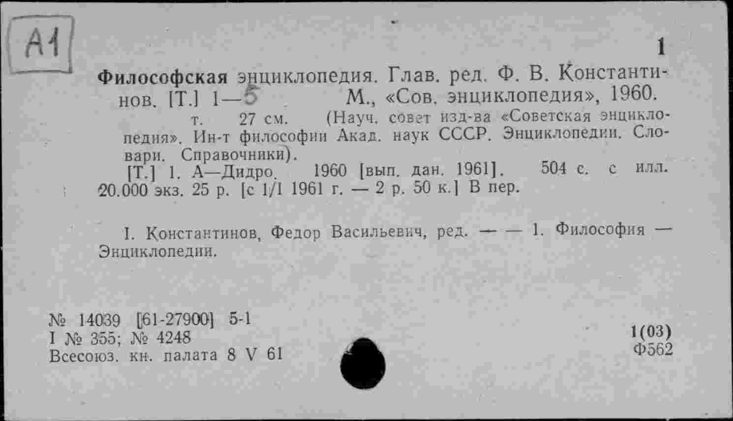 ﻿1
Философская энциклопедия. Глав. ред. Ф. В. Константинов [Т ] 1—0	м., «Сов. энциклопедия», 1960.
т. 27 см. (Науч, совет изд-ва «Советская энциклопедия». Ин-т философии Акад, наук СССР. Энциклопедии. Словари. Справочники).
[T ] 1 А—Дидро	1960 [вып. дан. 1961].	504 с. с илл.
20.000 экз. 25 р. [с 1/1 1961 г. — 2 р. 50 к.] В пер.
1. Константинов, Федор Васильевич, ред.------1. Философия
Энциклопедии.
№ 14039 [61-27900] 5-1
I № 3'55; № 4248
Всесоюз. кн. палата 8 V 61
1(03)
Ф562
ф